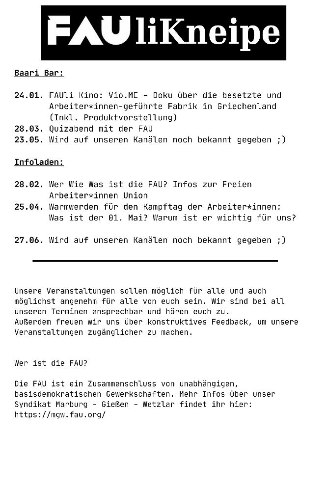 FAUli Kneipe

Baari Bar:

24.01. FAUli Kino: Vio.ME - Doku über die besetzte und Arbeiter*innen-geführte Fabrik in Griechenland (Inkl. Produktvorstellung)
28.03. Quizabend mit der FAU
23.05. Wird auf unseren Kanälen noch bekannt gegeben ;)

Infoladen:

28.02. Wer Wie Was ist die FAU? Infos zur Freien Arbeiter*innen Union
25.04. Warmwerden für den Kampftag der Arbeiter*innen: Was ist der 01. Mai? Warum ist er wichtig für uns?

27.06. Wird auf unseren Kanälen noch bekannt gegeben ;)

Unsere Veranstaltungen sollen möglich für alle und auch möglichst angenehm für alle von euch sein. Wir sind bei all unseren Terminen ansprechbar und hören euch zu.
Außerdem freuen wir uns über konstruktives Feedback, um unsere Veranstaltungen zugänglicher zu machen.

Wer ist die FAU?

Die FAU ist ein Zusammenschluss von unabhängigen, basisdemokratischen Gewerkschaften. Mehr Infos über unser Syndikat Marburg - Gießen - Wetzlar findet ihr hier:
https://mgw.fau.org/