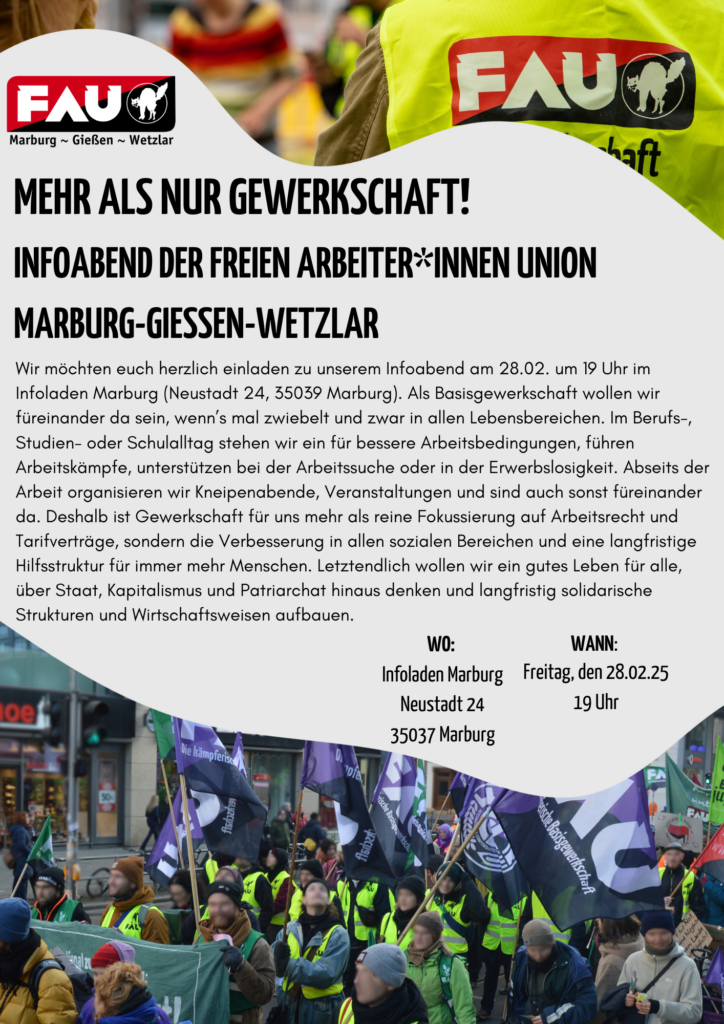 Sharepic der FAU Marburg-Gießen-Wetzlar:

Mehr als nur Gewerkschaft!
Infoabend der Freien Arbeiter*innen Union
Marburg-Gießen-Wetzlar

Wir möchten euch herzlich einladen zu unserem Infoabend am 28.02. um 19 Uhr im Infoladen Marburg (Neustadt 24, 35039 Marburg). Als Basisgewerkschaft wollen wir füreinander da sein, wenn's mal zwiebelt und zwar in allen Lebensbereichen. Im Berufs-, Studien- oder Schulalltag stehen wir ein für bessere Arbeitsbedingungen, führen Arbeitskämpfe, unterstützen bei der Arbeitssuche oder in der Erwerbslosigkeit. Abseits der Arbeit organisieren wir Kneipenabende, Veranstaltungen und sind auch sonst füreinander da. Deshalb ist Gewerkschaft für uns mehr als nur reine Fokussierung auf Arbeitsrecht und Tarifverträge, sondern die Verbesserung in allen sozialen Bereichen und für eine langfristige Hilfsstruktur für immer mehr Menschen. Letztendlich wollen wir ein gutes Leben für alle, über Staat, Kapitalismus und Patriarchat hinaus denken und langfristig solidarische Strukturen und Wirtschaftsweisen aufbauen.
Anarchistischen Infoladen Marburg (Neustadt 24, 35039 Marburg)

WO:
Infoladen Marburg
Neustadt 24
35037 Marburg

WANN:
Freitag, den 28.02.25
19 Uhr