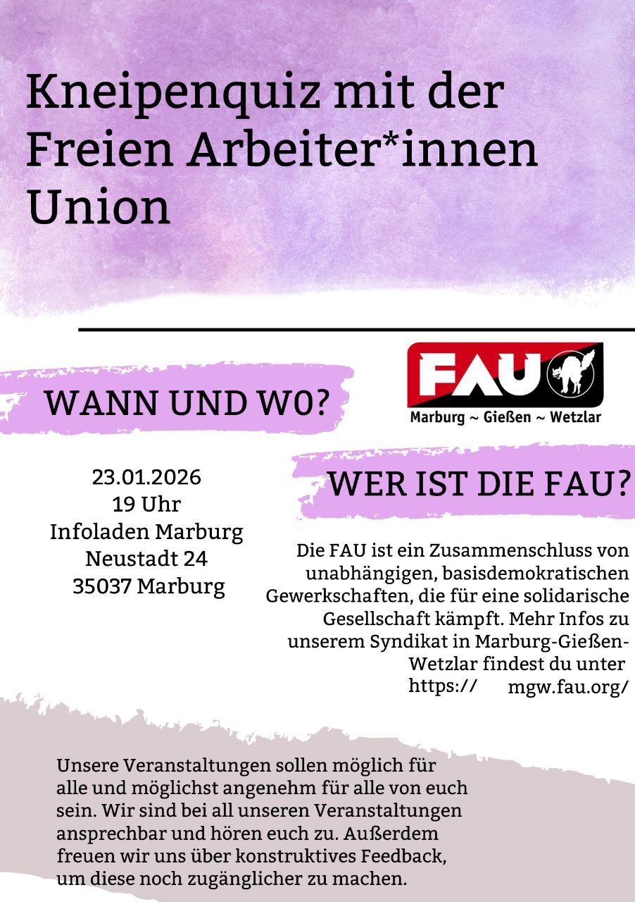 Kneipenquiz mit der Freien Arbeiter*innen Union
Wann und wo?
23.01.2026
19 Uhr
Infoladen Marburg
Neustadt 24
35037 Marburg
Wer ist die FAU?
Die FAU ist ein Zusammenschluss von unabhängigen, basisdemokratischen Gewerkschaften, die für eine solidarische Gesellschaft kämpft. Mehr Infos zu unserem Syndikat in Marburg-Gießen-Wetzlar findest du unter https://mgw.fau.org/
Unsere Veranstaltungen sollen möglich für alle und möglichst angenehm für alle von euch sein. Wir sind bei all unseren Veranstaltungen ansprechbar und hören euch zu. Außerdem freuen wir uns über konstruktives Feedback, um diese noch zugänglicher zu machen.
